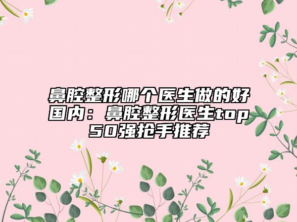 鼻腔整形哪个医生做的好国内：鼻腔整形医生top50强抢手推荐