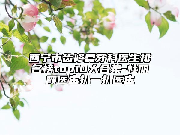 西宁市齿修复牙科医生排名榜top10大合集-杜丽霞医生扒一扒医生