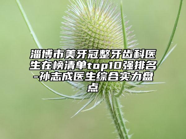 淄博市美牙冠整牙齿科医生在榜清单top10强排名-孙志成医生综合实力盘点