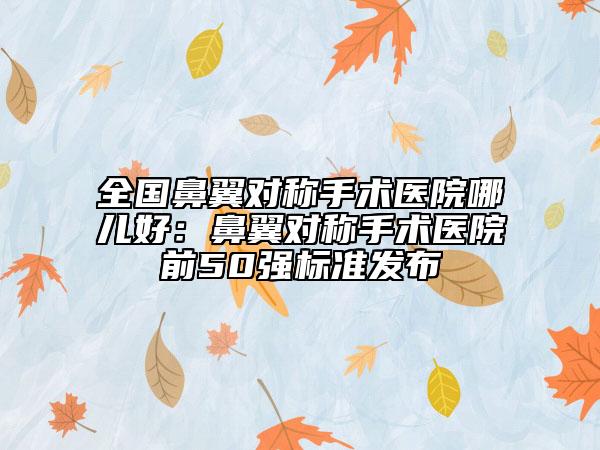 全国鼻翼对称手术医院哪儿好：鼻翼对称手术医院前50强标准发布