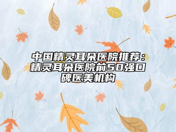 中国精灵耳朵医院推荐：精灵耳朵医院前50强口碑医美机构
