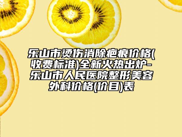 乐山市烫伤消除疤痕价格(收费标准)全新火热出炉-乐山市人民医院整形美容外科价格(价目)表