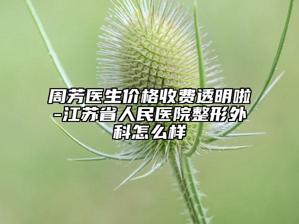 周芳医生价格收费透明啦-江苏省人民医院整形外科怎么样