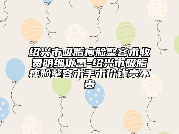 绍兴市吸脂瘦脸整容术收费明细优惠-绍兴市吸脂瘦脸整容术手术价钱贵不贵