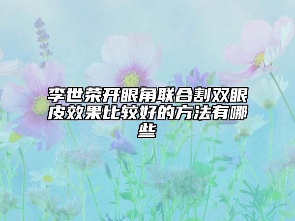 李世荣开眼角联合割双眼皮效果比较好的方法有哪些