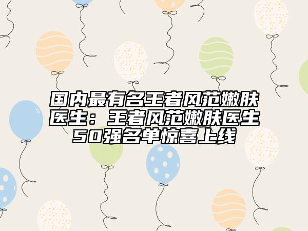 国内最有名王者风范嫩肤医生：王者风范嫩肤医生50强名单惊喜上线