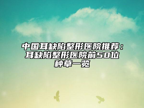 中国耳缺陷整形医院推荐：耳缺陷整形医院前50位种草一览