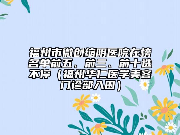 福州市微创缩阴医院在榜名单前五、前三、前十选不停（福州华仁医学美容门诊部入围）