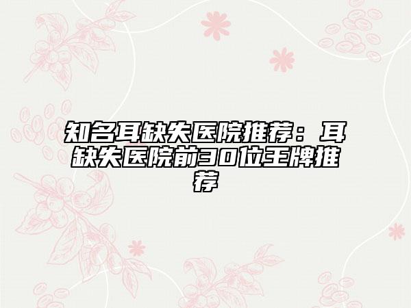 知名耳缺失医院推荐：耳缺失医院前30位王牌推荐