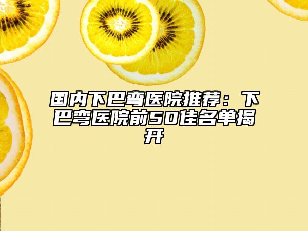 国内下巴弯医院推荐：下巴弯医院前50佳名单揭开
