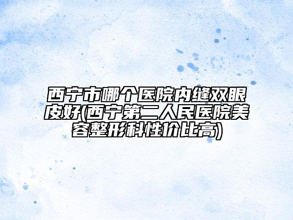 西宁市哪个医院内缝双眼皮好(西宁第二人民医院美容整形科性价比高)
