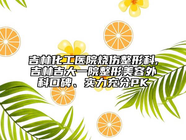 吉林化工医院烧伤整形科,吉林吉大一院整形美容外科口碑、实力充分PK