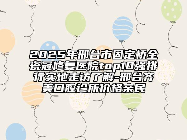 2025年邢台市固定桥全瓷冠修复医院top10强排行实地走访了解-邢台齐美口腔诊所价格亲民