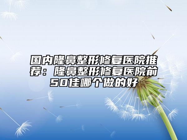 国内隆鼻整形修复医院推荐：隆鼻整形修复医院前50佳哪个做的好