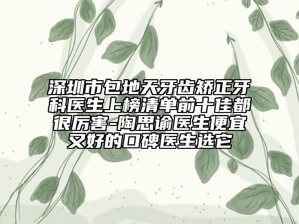 深圳市包地天牙齿矫正牙科医生上榜清单前十佳都很厉害-陶思谕医生便宜又好的口碑医生选它