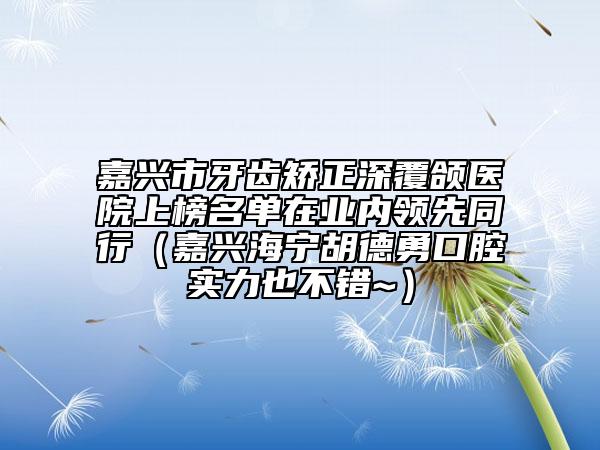 嘉兴市牙齿矫正深覆颌医院上榜名单在业内领先同行（嘉兴海宁胡德勇口腔实力也不错~）