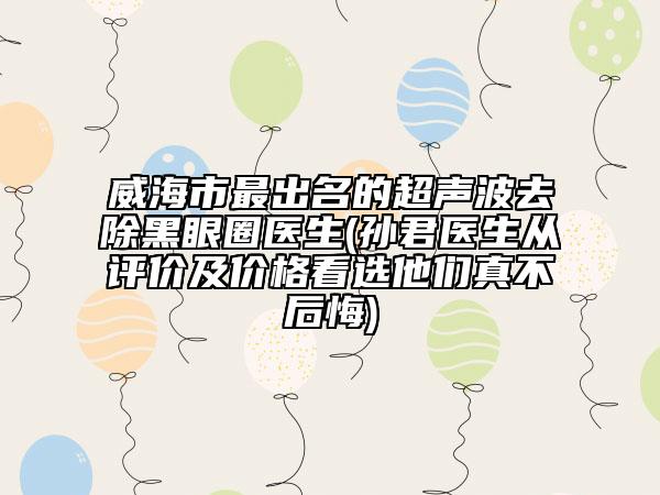 威海市最出名的超声波去除黑眼圈医生(孙君医生从评价及价格看选他们真不后悔)