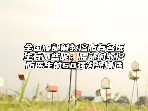 全国腰部射频溶脂有名医生有哪些呢：腰部射频溶脂医生前50强为您精选