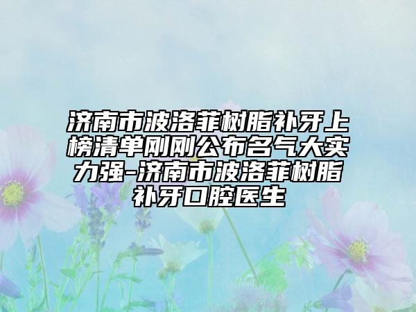 济南市波洛菲树脂补牙上榜清单刚刚公布名气大实力强-济南市波洛菲树脂补牙口腔医生