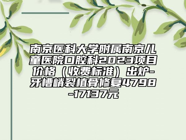 南京医科大学附属南京儿童医院口腔科2023项目价格（收费标准）出炉-牙槽嵴裂植骨修复4798-17137元