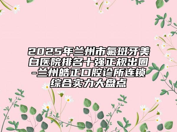 2025年兰州市氟斑牙美白医院排名十强正规出圈-兰州皓正口腔诊所连锁综合实力大盘点