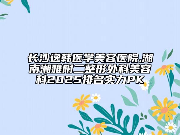 长沙逸韩医学美容医院,湖南湘雅附二整形外科美容科2025排名实力PK