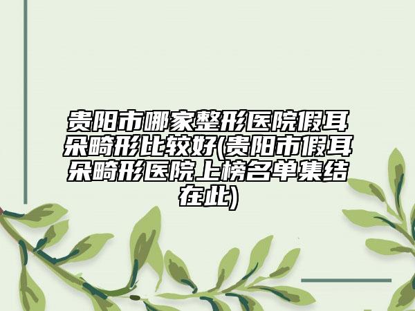 贵阳市哪家整形医院假耳朵畸形比较好(贵阳市假耳朵畸形医院上榜名单集结在此)
