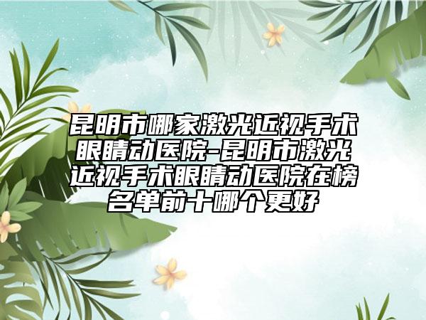 昆明市哪家激光近视手术眼睛动医院-昆明市激光近视手术眼睛动医院在榜名单前十哪个更好