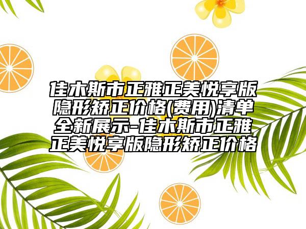 佳木斯市正雅正美悦享版隐形矫正价格(费用)清单全新展示-佳木斯市正雅正美悦享版隐形矫正价格