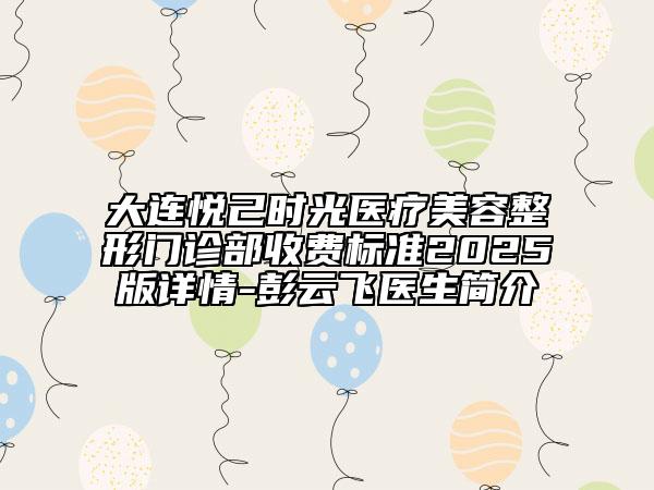 大连悦己时光医疗美容整形门诊部收费标准2025版详情-彭云飞医生简介