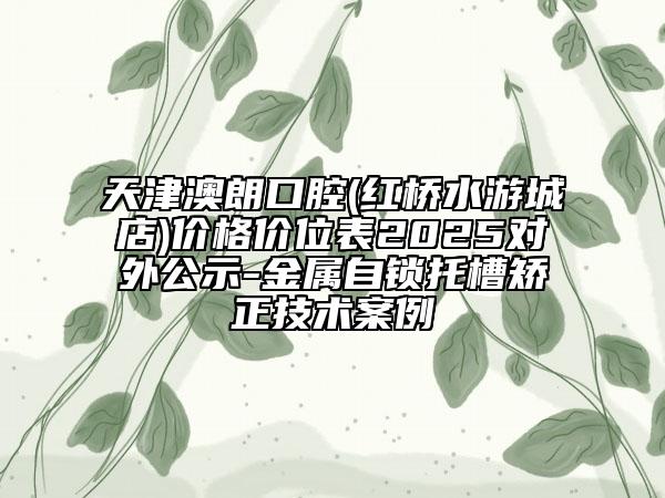 天津澳朗口腔(红桥水游城店)价格价位表2025对外公示-金属自锁托槽矫正技术案例