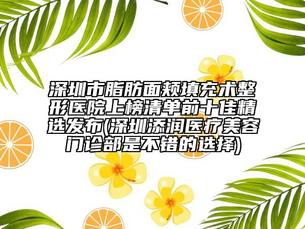 深圳市脂肪面颊填充术整形医院上榜清单前十佳精选发布(深圳添润医疗美容门诊部是不错的选择)