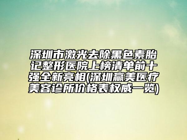 深圳市激光去除黑色素胎记整形医院上榜清单前十强全新亮相(深圳赢美医疗美容诊所价格表权威一览)