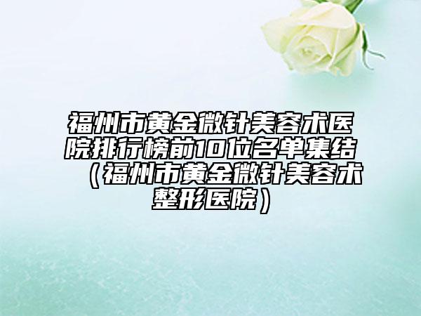 福州市黄金微针美容术医院排行榜前10位名单集结（福州市黄金微针美容术整形医院）