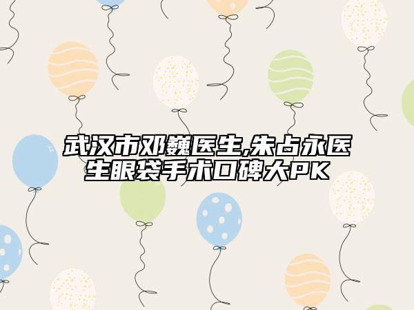 武汉市邓巍医生,朱占永医生眼袋手术口碑大PK