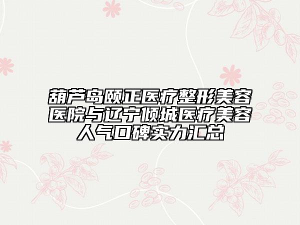 葫芦岛颐正医疗整形美容医院与辽宁倾城医疗美容人气口碑实力汇总