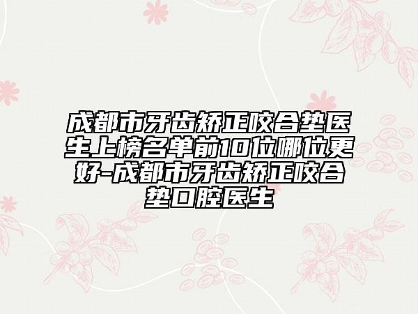 成都市牙齿矫正咬合垫医生上榜名单前10位哪位更好-成都市牙齿矫正咬合垫口腔医生