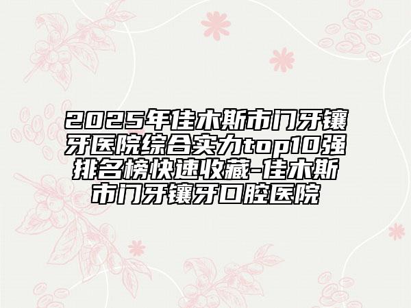 2025年佳木斯市门牙镶牙医院综合实力top10强排名榜快速收藏-佳木斯市门牙镶牙口腔医院
