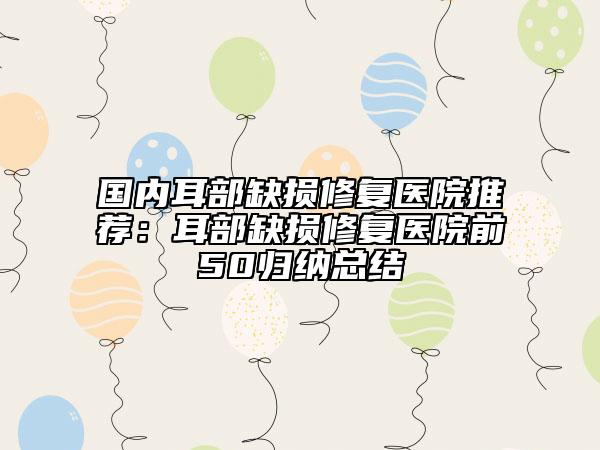 国内耳部缺损修复医院推荐：耳部缺损修复医院前50归纳总结