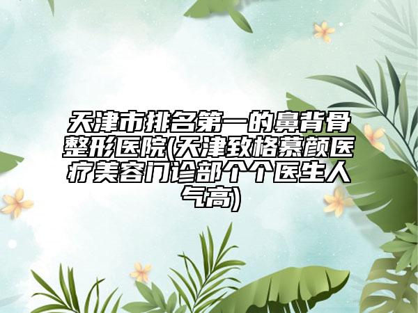 天津市排名第一的鼻背骨整形医院(天津致格慕颜医疗美容门诊部个个医生人气高)