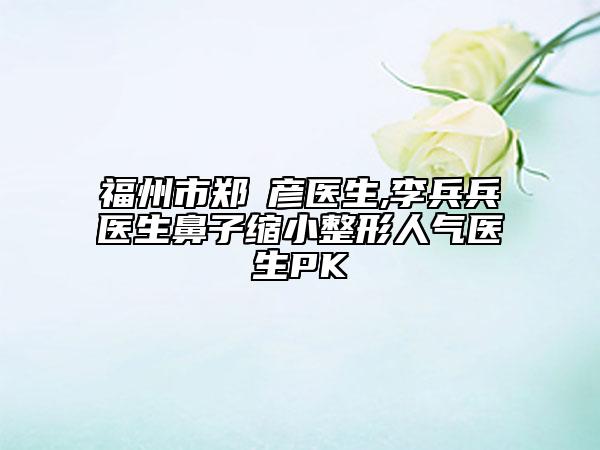 福州市郑婳彦医生,李兵兵医生鼻子缩小整形人气医生PK