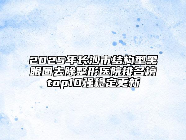 2025年长沙市结构型黑眼圈去除整形医院排名榜top10强稳定更新
