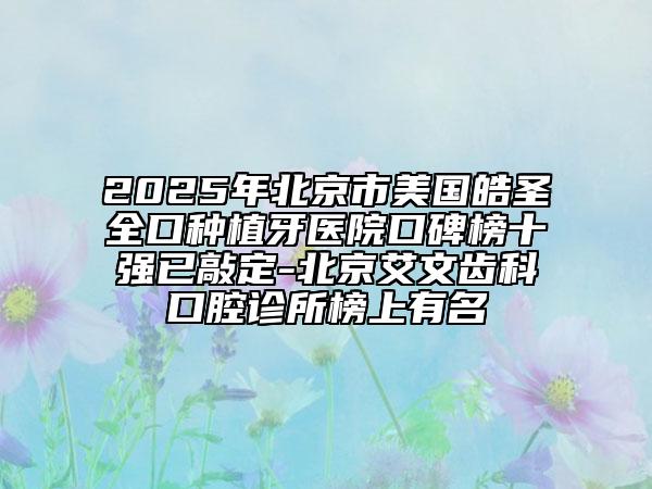2025年北京市美国皓圣全口种植牙医院口碑榜十强已敲定-北京艾文齿科口腔诊所榜上有名