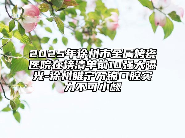 2025年徐州市金属烤瓷医院在榜清单前10强大曝光-徐州睢宁万锦口腔实力不可小觑