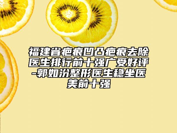 福建省疤痕凹凸疤痕去除医生排行前十强广受好评-郭如汾整形医生稳坐医美前十强