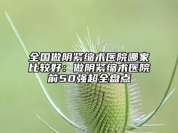 全国做阴紧缩术医院哪家比较好：做阴紧缩术医院前50强超全盘点