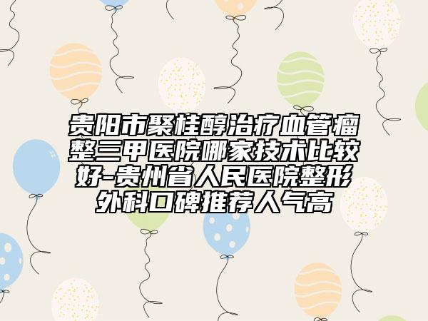 贵阳市聚桂醇治疗血管瘤整三甲医院哪家技术比较好-贵州省人民医院整形外科口碑推荐人气高