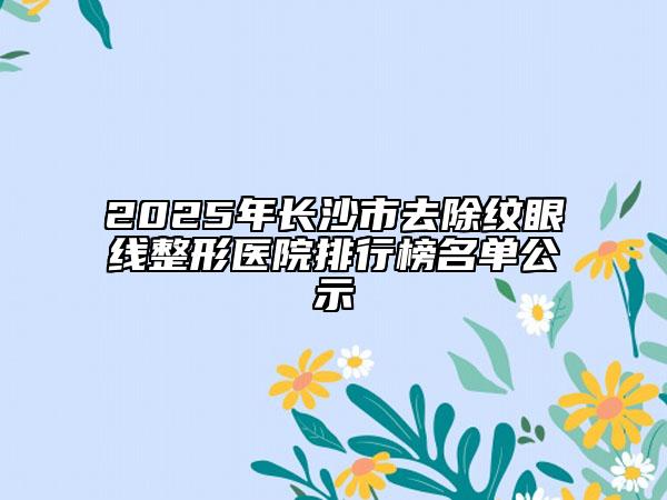2025年长沙市去除纹眼线整形医院排行榜名单公示