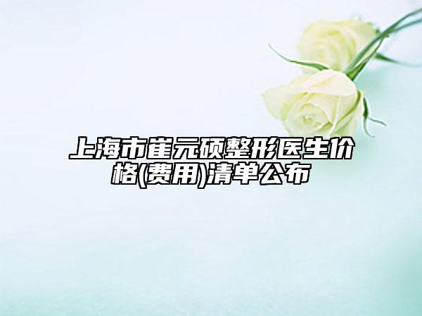 上海市崔元硕整形医生价格(费用)清单公布