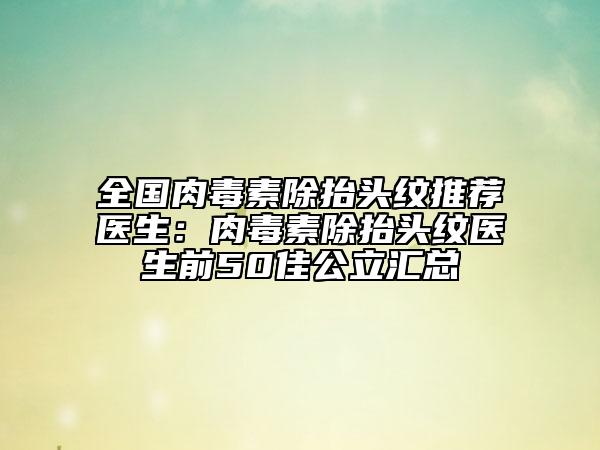 全国肉毒素除抬头纹推荐医生：肉毒素除抬头纹医生前50佳公立汇总